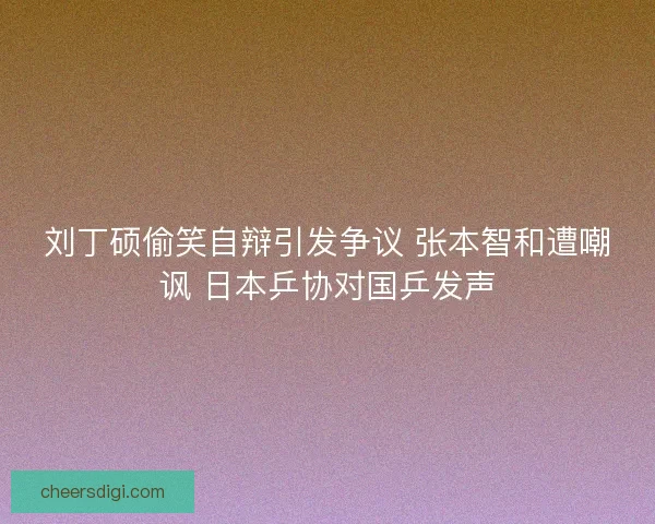 刘丁硕偷笑自辩引发争议 张本智和遭嘲讽 日本乒协对国乒发声