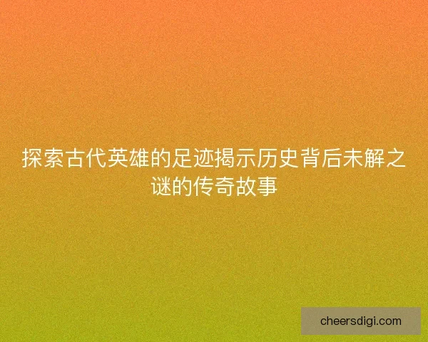 探索古代英雄的足迹揭示历史背后未解之谜的传奇故事