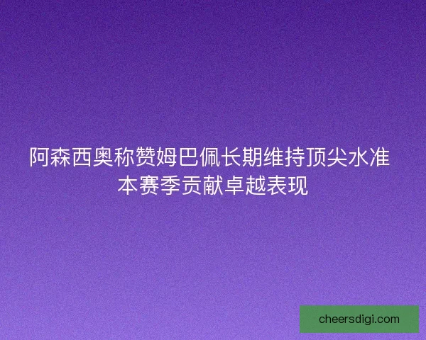 阿森西奥称赞姆巴佩长期维持顶尖水准 本赛季贡献卓越表现