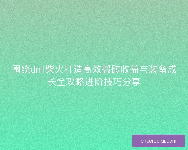 围绕dnf柴火打造高效搬砖收益与装备成长全攻略进阶技巧分享