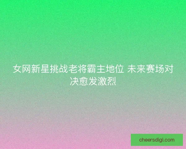 女网新星挑战老将霸主地位 未来赛场对决愈发激烈