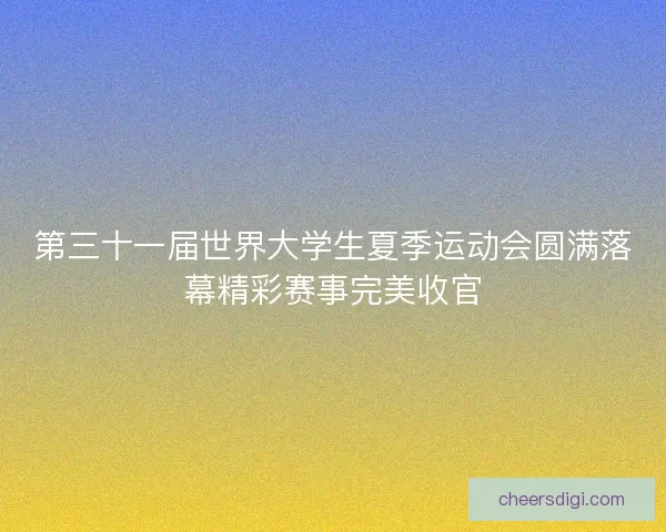 第三十一届世界大学生夏季运动会圆满落幕精彩赛事完美收官