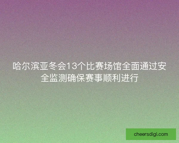 哈尔滨亚冬会13个比赛场馆全面通过安全监测确保赛事顺利进行