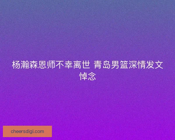 杨瀚森恩师不幸离世 青岛男篮深情发文悼念