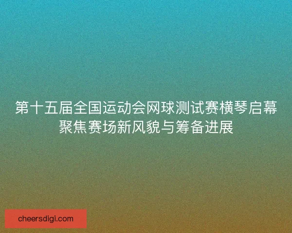 第十五届全国运动会网球测试赛横琴启幕聚焦赛场新风貌与筹备进展