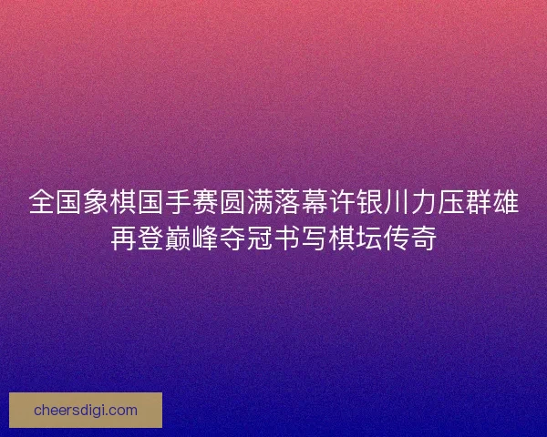 全国象棋国手赛圆满落幕许银川力压群雄再登巅峰夺冠书写棋坛传奇