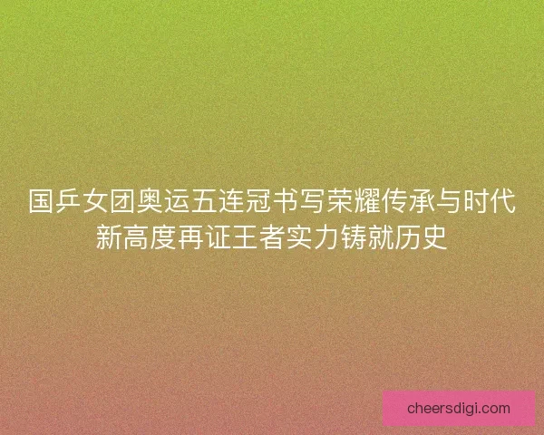 国乒女团奥运五连冠书写荣耀传承与时代新高度再证王者实力铸就历史