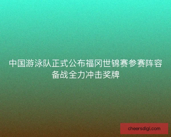 中国游泳队正式公布福冈世锦赛参赛阵容备战全力冲击奖牌