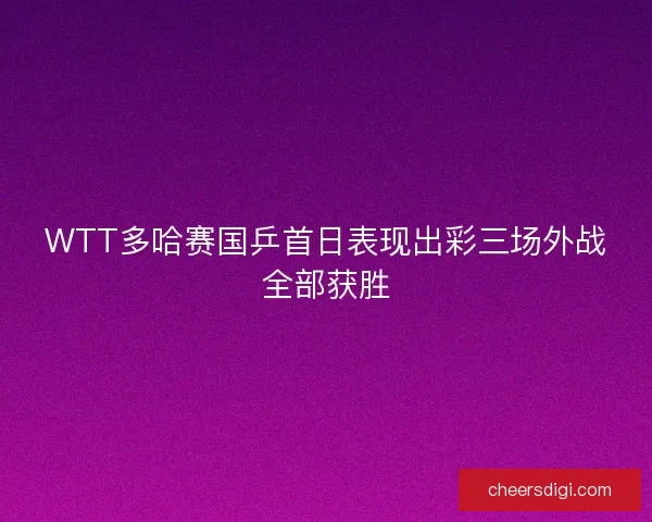 WTT多哈赛国乒首日表现出彩三场外战全部获胜