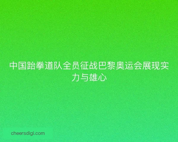 中国跆拳道队全员征战巴黎奥运会展现实力与雄心