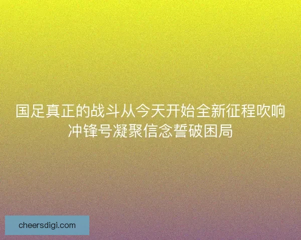国足真正的战斗从今天开始全新征程吹响冲锋号凝聚信念誓破困局