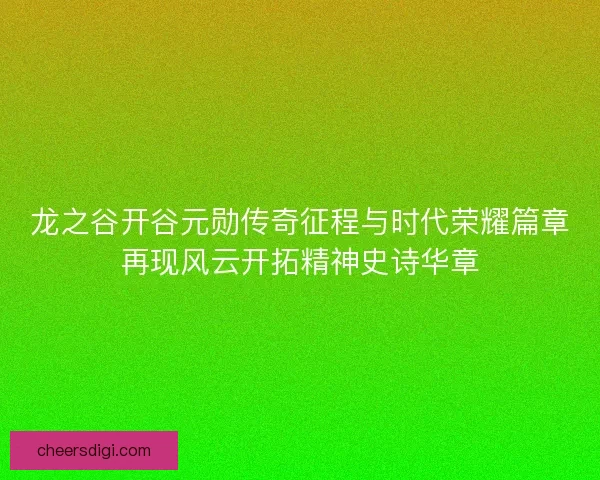 龙之谷开谷元勋传奇征程与时代荣耀篇章再现风云开拓精神史诗华章