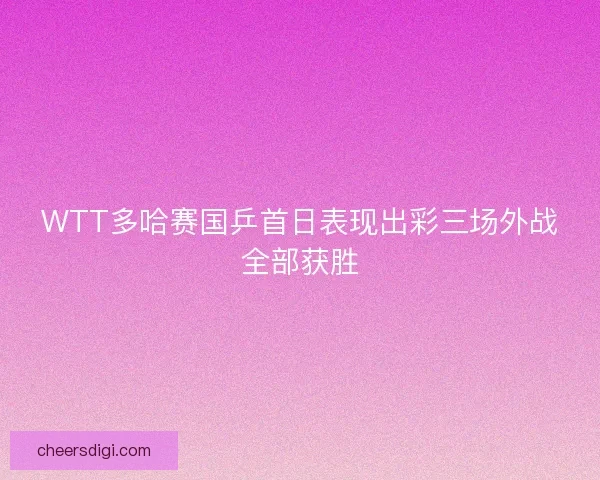 WTT多哈赛国乒首日表现出彩三场外战全部获胜