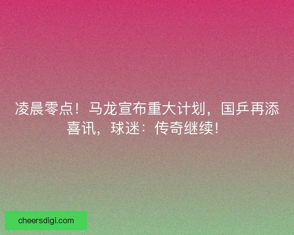 凌晨零点！马龙宣布重大计划，国乒再添喜讯，球迷：传奇继续！