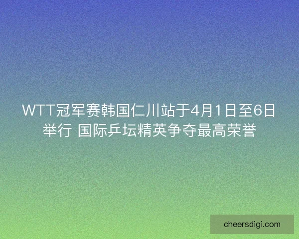 WTT冠军赛韩国仁川站于4月1日至6日举行 国际乒坛精英争夺最高荣誉