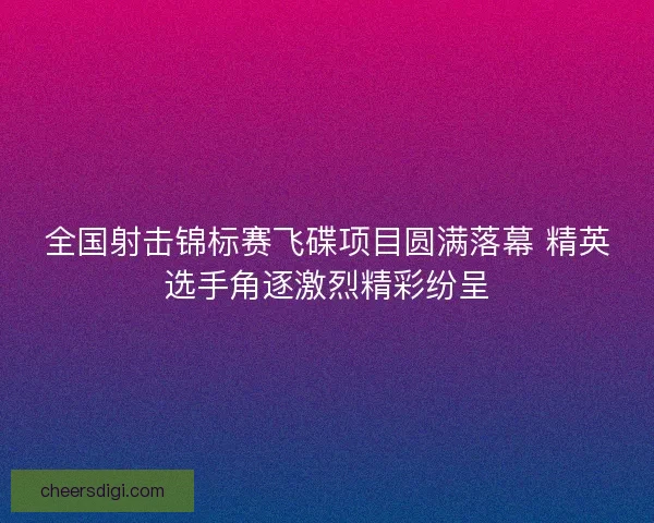 全国射击锦标赛飞碟项目圆满落幕 精英选手角逐激烈精彩纷呈